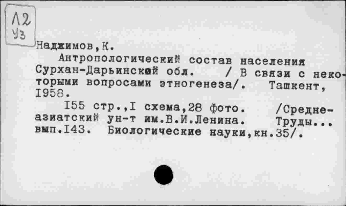 ﻿м
---'Наджимов, К.
Антропологический состав населения Сурхан-Дарьинский обл. / в связи с неко торыми вопросами этногенеза/. Ташкент. 1958.
155 стр.,1 схема,28 фото. /Среднеазиатский ун-т им.В.И.Ленина. Труды... вып.143. Биологические науки,кн.35/.